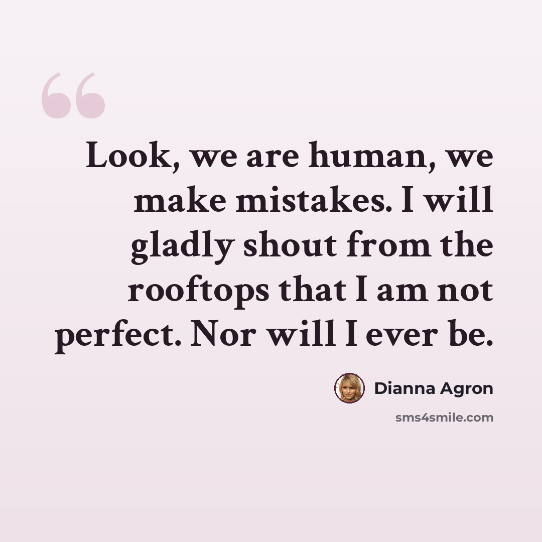 “Look, we are human, we make mistakes. I will gladly shout from the rooftops that I am not perfect. Nor will I ever be.” quote by Dianna Agron