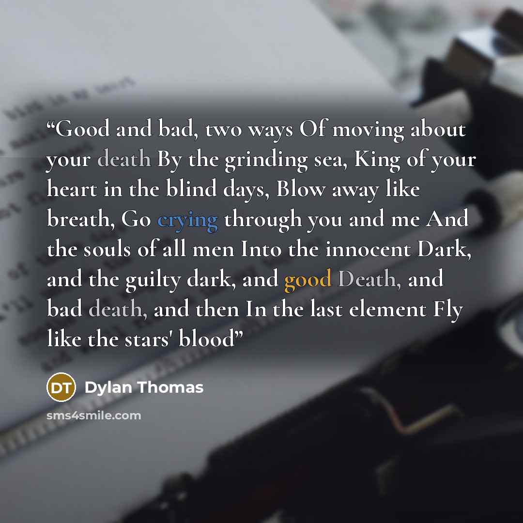 “Good and bad, two ways Of moving about your death By the grinding sea, King of your heart in the blind days, Blow away like breath, Go crying through you and me And the souls of all men Into the innocent Dark, and the guilty dark, and good Death, and bad death, and then In the last element Fly…” quote by Dylan Thomas