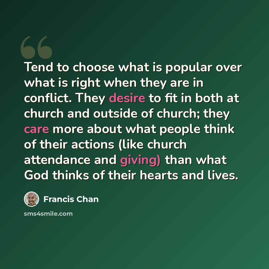 “Tend to choose what is popular over what is right when they are in conflict. They desire to fit in both at church and outside of church; they care more about what people think of their actions (like church attendance and giving) than what God thinks of their hearts and lives.” quote by Francis Chan
