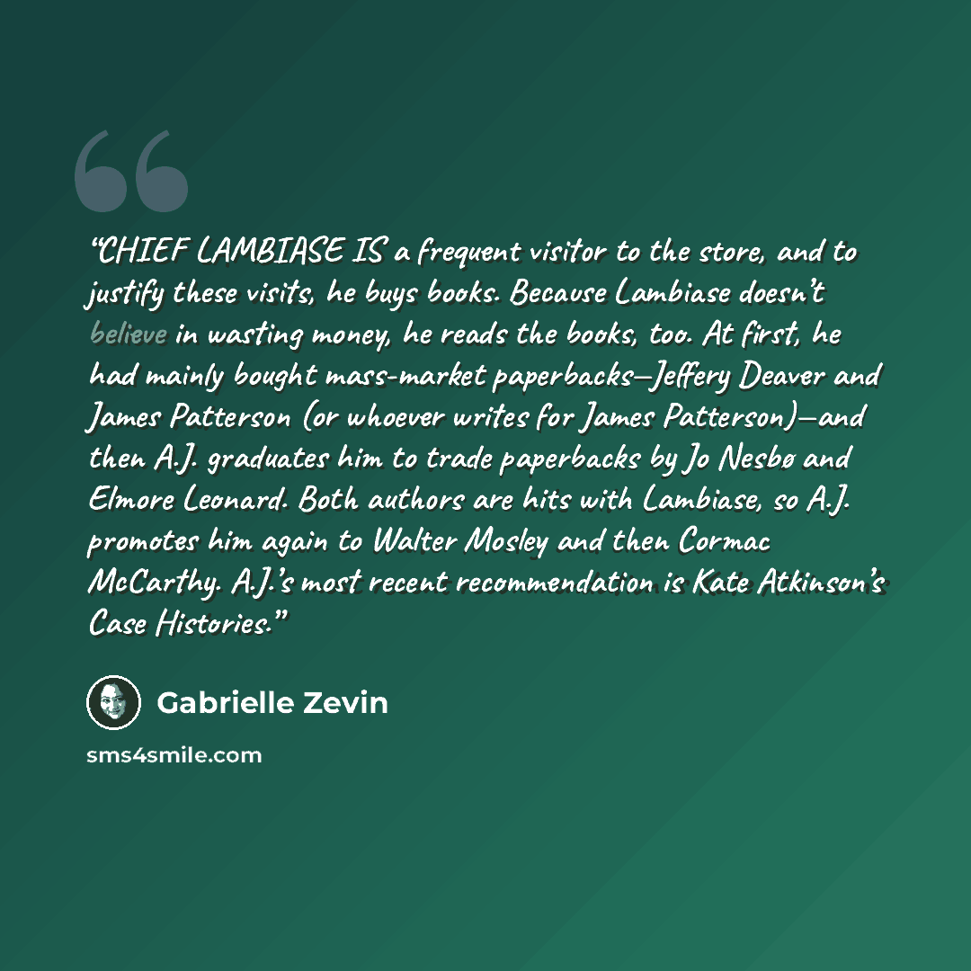 “CHIEF LAMBIASE IS a frequent visitor to the store, and to justify these visits, he buys books. Because Lambiase doesn’t believe in wasting money, he reads the books, too. At first, he had mainly bought mass-market paperbacks—Jeffery Deaver and James Patterson (or whoever writes for James…” quote by Gabrielle Zevin
