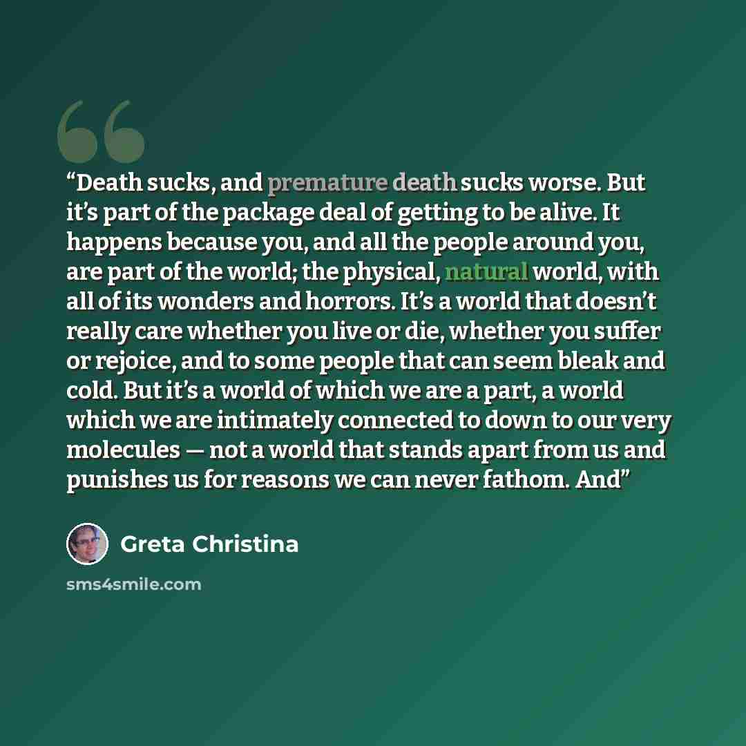 “Death sucks, and premature death sucks worse. But it’s part of the package deal of getting to be alive. It happens because you, and all the people around you, are part of the world; the physical, natural world, with all of its wonders and horrors. It’s a world that doesn’t really care whether you…” quote by Greta Christina