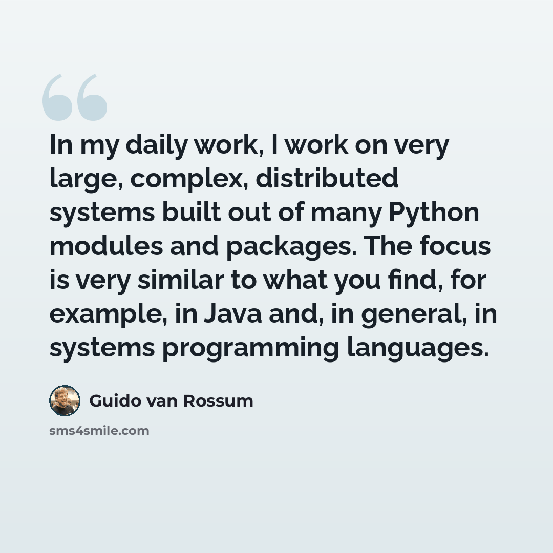 “In my daily work, I work on very large, complex, distributed systems built out of many Python modules and packages. The focus is very similar to what you find, for example, in Java and, in general, in systems programming languages.” quote by Guido van Rossum