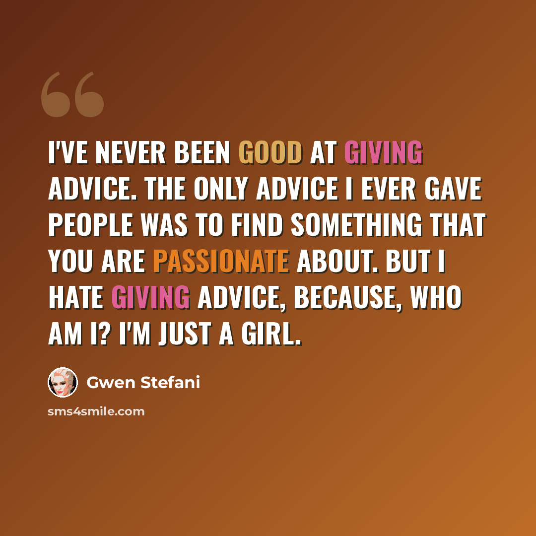“I've never been good at giving advice. The only advice I ever gave people was to find something that you are passionate about. But I hate giving advice, because, who am I? I'm just a girl.” quote by Gwen Stefani