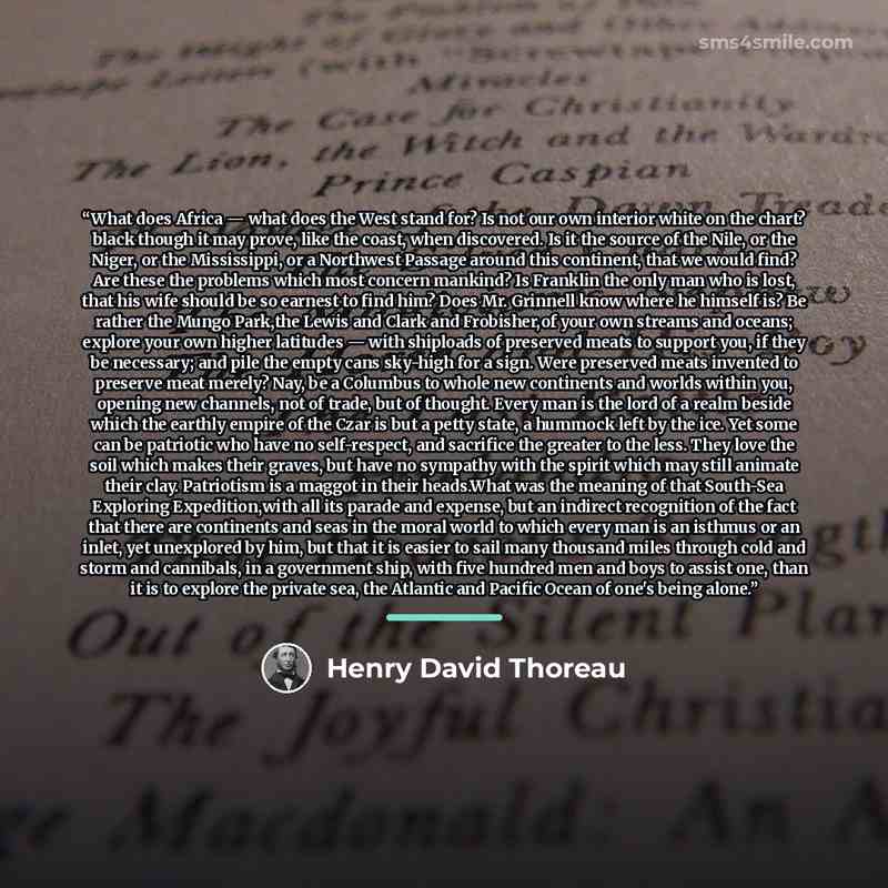 “What does Africa — what does the West stand for? Is not our own interior white on the chart? black though it may prove, like the coast, when discovered. Is it the source of the Nile, or the Niger, or the Mississippi, or a Northwest Passage around this continent, that we would find? Are these the…” quote by Henry David Thoreau