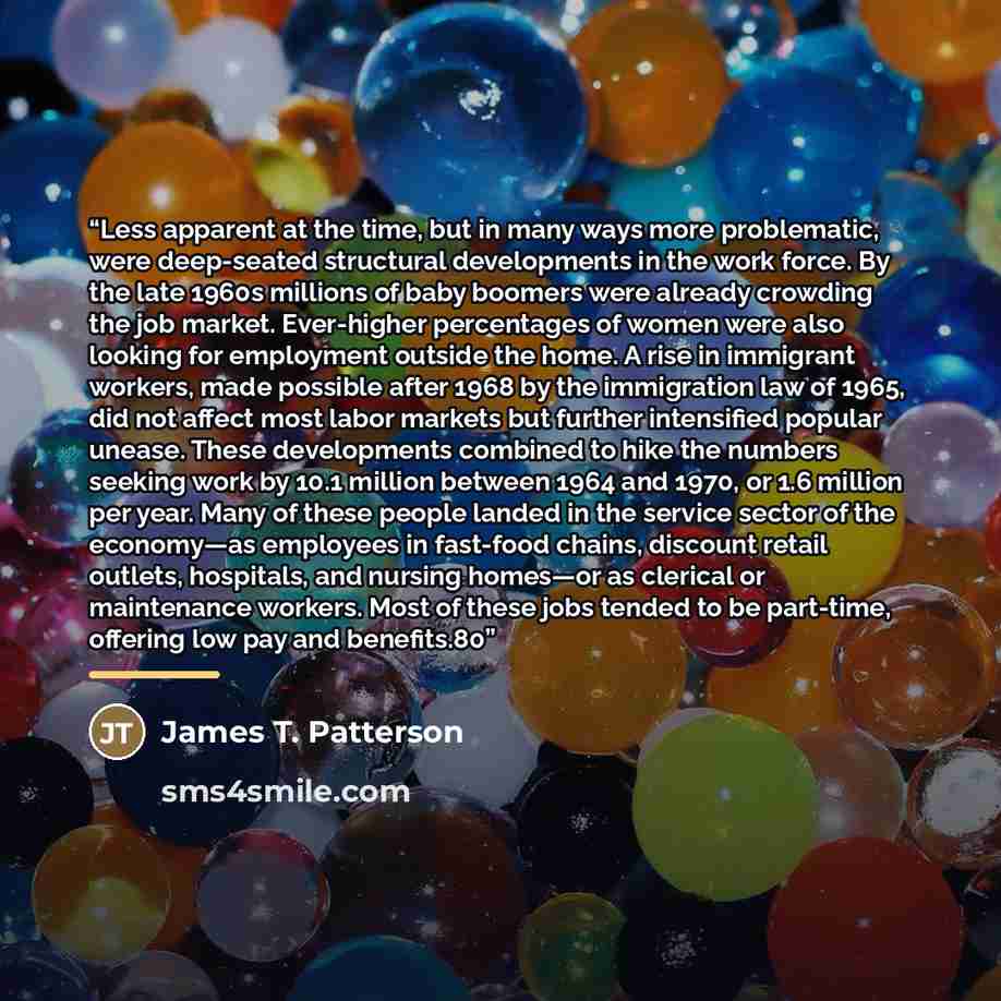 “Less apparent at the time, but in many ways more problematic, were deep-seated structural developments in the work force. By the late 1960s millions of baby boomers were already crowding the job market. Ever-higher percentages of women were also looking for employment outside the home. A rise in…” quote by James T. Patterson