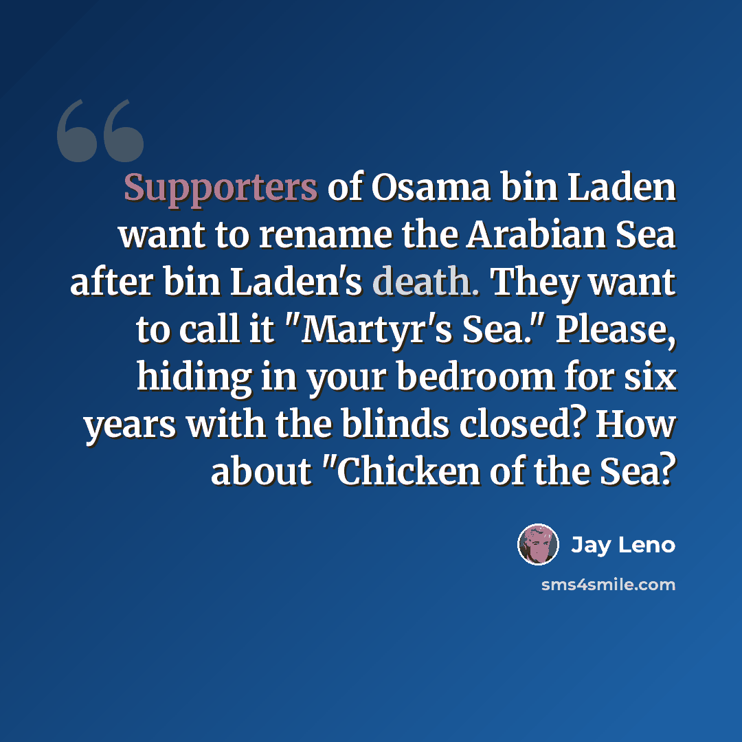 “Supporters of Osama bin Laden want to rename the Arabian Sea after bin Laden's death. They want to call it "Martyr's Sea." Please, hiding in your bedroom for six years with the blinds closed? How about "Chicken of the Sea?” quote by Jay Leno