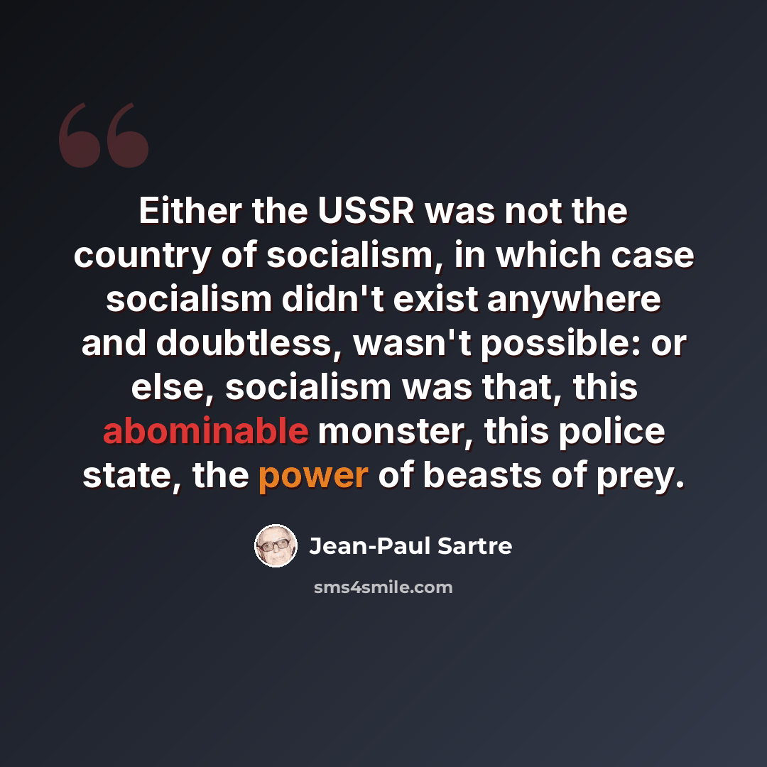 “Either the USSR was not the country of socialism, in which case socialism didn't exist anywhere and doubtless, wasn't possible: or else, socialism was that, this abominable monster, this police state, the power of beasts of prey.” quote by Jean-Paul Sartre