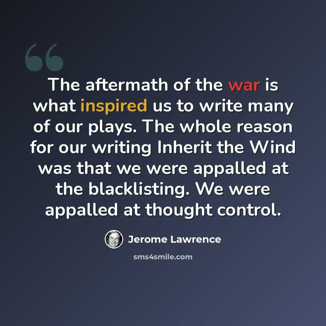 “The aftermath of the war is what inspired us to write many of our plays. The whole reason for our writing Inherit the Wind was that we were appalled at the blacklisting. We were appalled at thought control.” quote by Jerome Lawrence