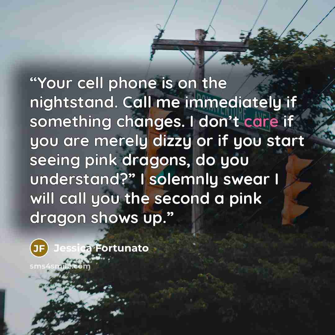 “Your cell phone is on the nightstand. Call me immediately if something changes. I don’t care if you are merely dizzy or if you start seeing pink dragons, do you understand?” I solemnly swear I will call you the second a pink dragon shows up.” quote by Jessica Fortunato