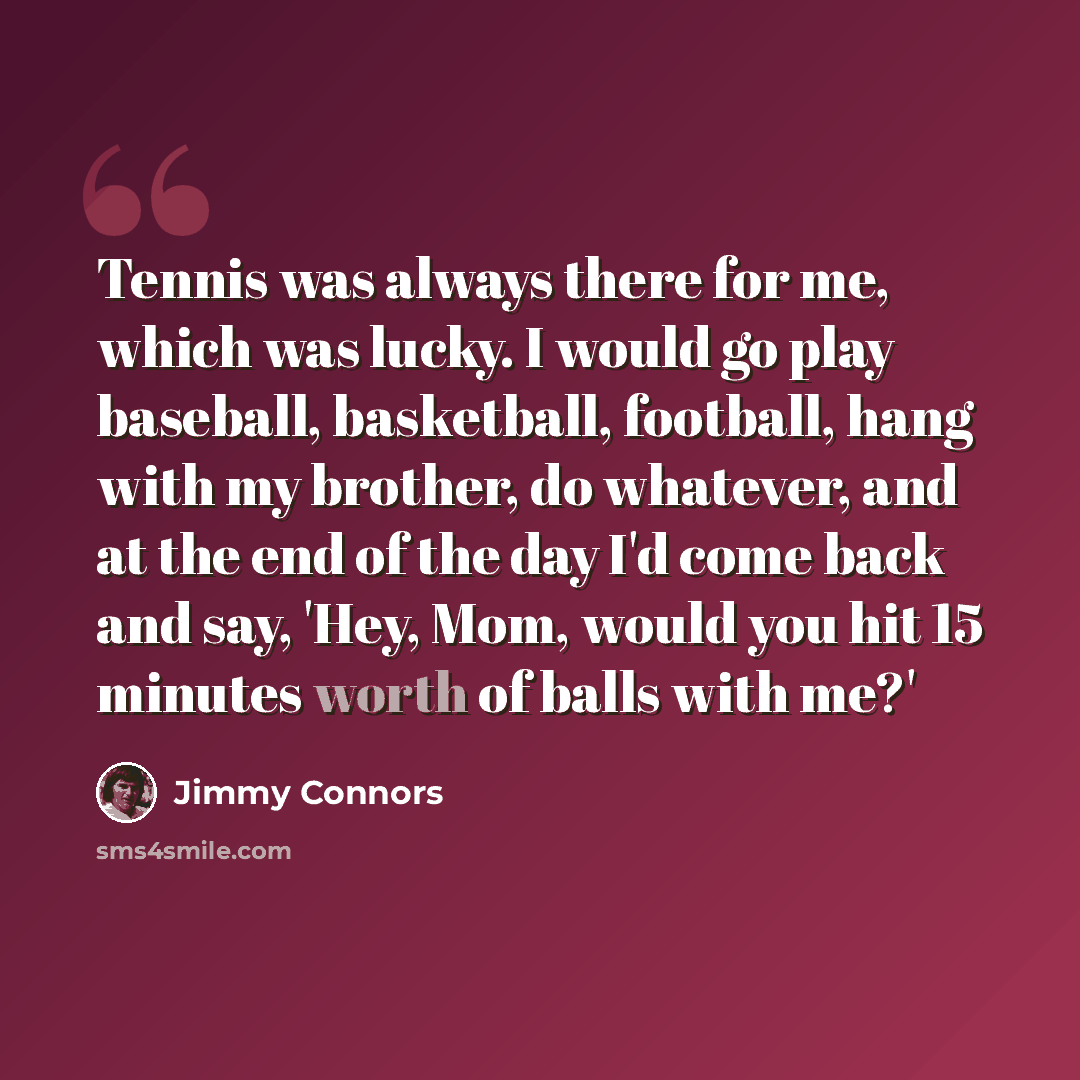 “Tennis was always there for me, which was lucky. I would go play baseball, basketball, football, hang with my brother, do whatever, and at the end of the day I'd come back and say, 'Hey, Mom, would you hit 15 minutes worth of balls with me?'” quote by Jimmy Connors