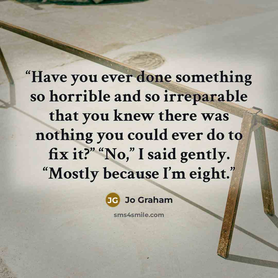 “Have you ever done something so horrible and so irreparable that you knew there was nothing you could ever do to fix it?” “No,” I said gently. “Mostly because I’m eight.” quote by Jo Graham