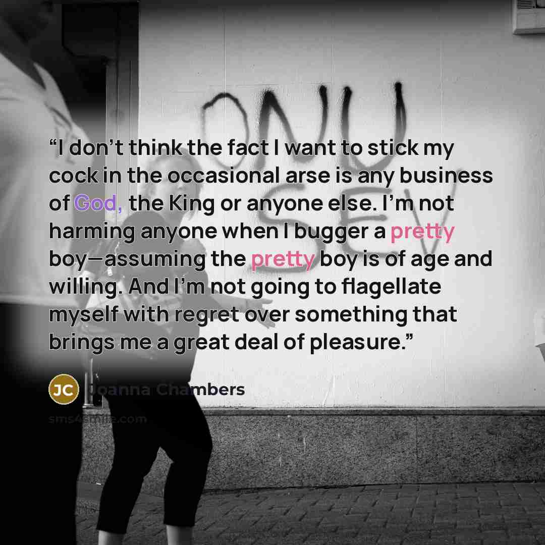“I don’t think the fact I want to stick my cock in the occasional arse is any business of God, the King or anyone else. I’m not harming anyone when I bugger a pretty boy—assuming the pretty boy is of age and willing. And I’m not going to flagellate myself with regret over something that brings me a…” quote by Joanna Chambers