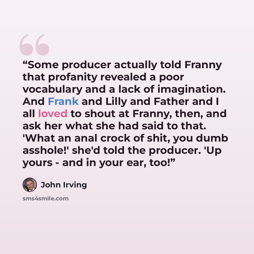 “Some producer actually told Franny that profanity revealed a poor vocabulary and a lack of imagination. And Frank and Lilly and Father and I all loved to shout at Franny, then, and ask her what she had said to that. 'What an anal crock of shit, you dumb asshole!' she'd told the producer. 'Up yours…” quote by John Irving