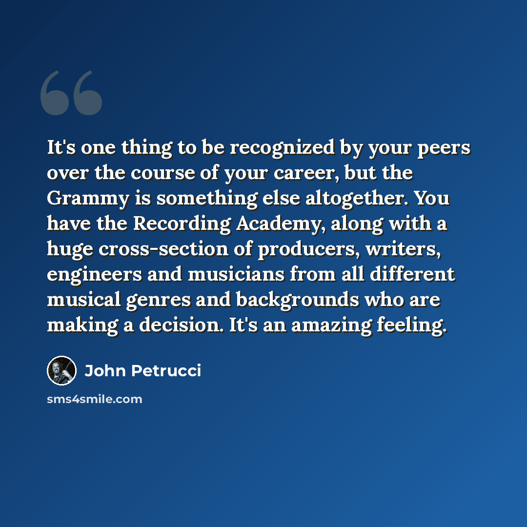 “It's one thing to be recognized by your peers over the course of your career, but the Grammy is something else altogether. You have the Recording Academy, along with a huge cross-section of producers, writers, engineers and musicians from all different musical genres and backgrounds who are making…” quote by John Petrucci