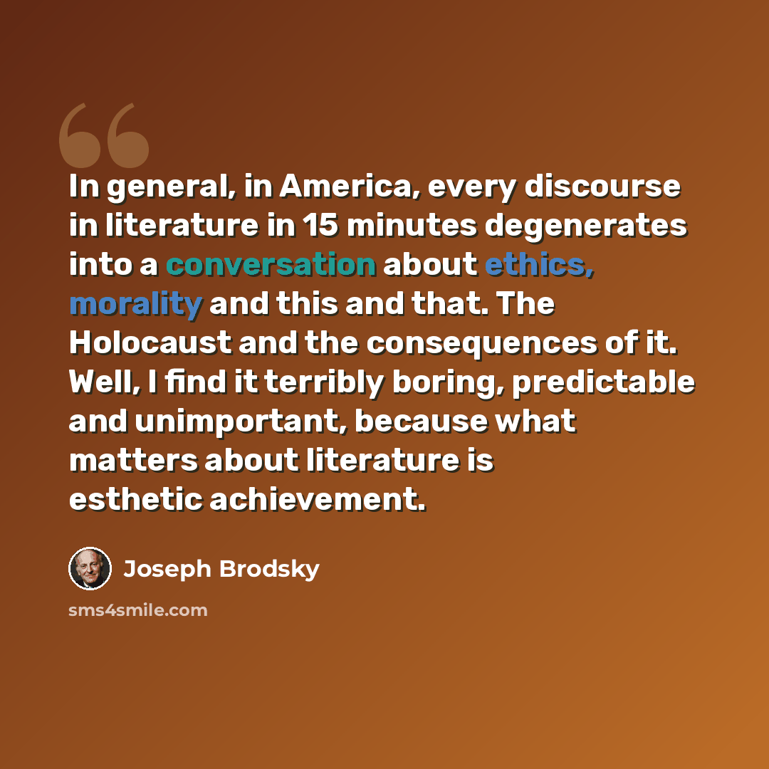 “In general, in America, every discourse in literature in 15 minutes degenerates into a conversation about ethics, morality and this and that. The Holocaust and the consequences of it. Well, I find it terribly boring, predictable and unimportant, because what matters about literature is esthetic…” quote by Joseph Brodsky