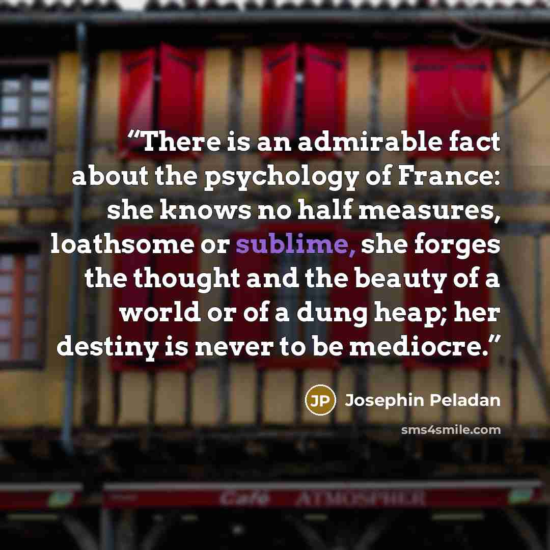 “There is an admirable fact about the psychology of France: she knows no half measures, loathsome or sublime, she forges the thought and the beauty of a world or of a dung heap; her destiny is never to be mediocre.” quote by Josephin Peladan