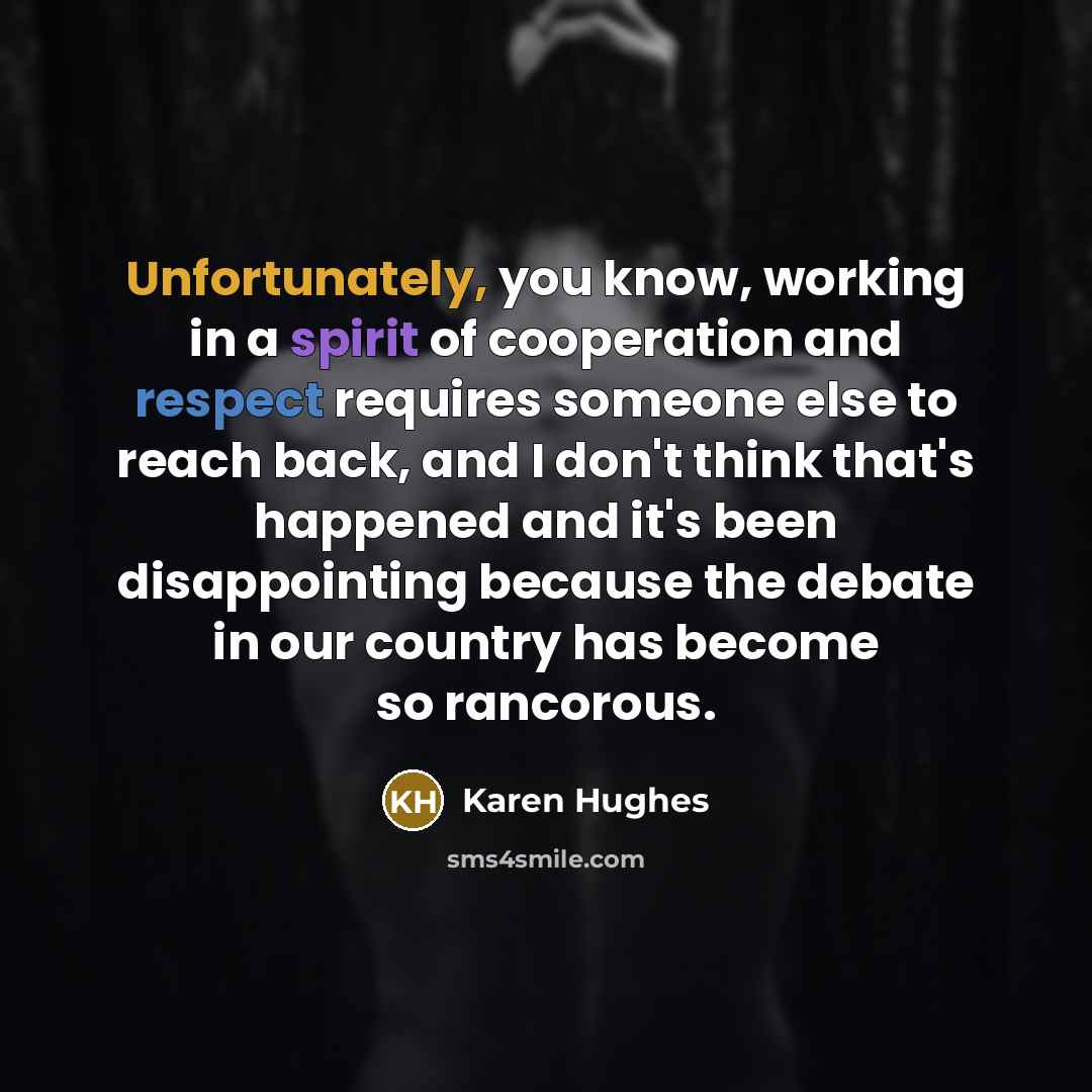 “Unfortunately, you know, working in a spirit of cooperation and respect requires someone else to reach back, and I don't think that's happened and it's been disappointing because the debate in our country has become so rancorous.” quote by Karen Hughes