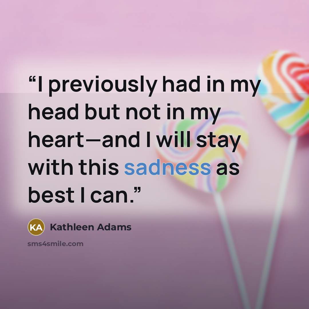 “I previously had in my head but not in my heart—and I will stay with this sadness as best I can.” quote by Kathleen Adams