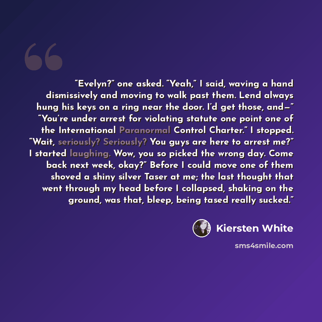 “Evelyn?” one asked. “Yeah,” I said, waving a hand dismissively and moving to walk past them. Lend always hung his keys on a ring near the door. I’d get those, and—” “You’re under arrest for violating statute one point one of the International Paranormal Control Charter.” I stopped. “Wait…” quote by Kiersten White