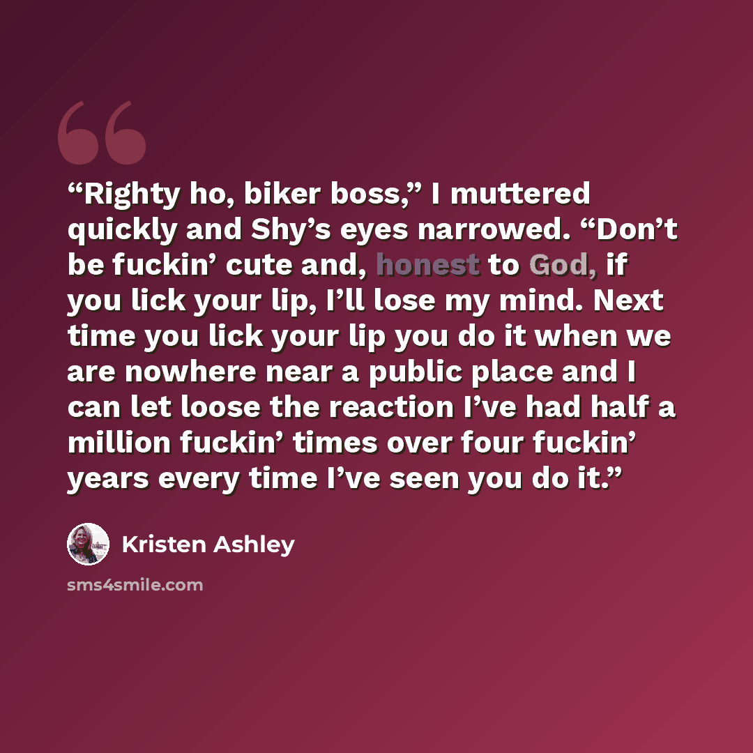 “Righty ho, biker boss,” I muttered quickly and Shy’s eyes narrowed. “Don’t be fuckin’ cute and, honest to God, if you lick your lip, I’ll lose my mind. Next time you lick your lip you do it when we are nowhere near a public place and I can let loose the reaction I’ve had half a million fuckin’…” quote by Kristen Ashley