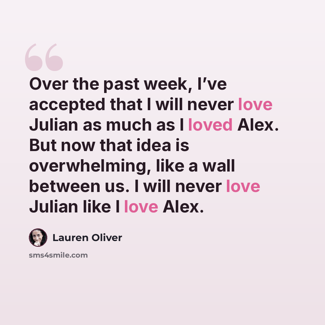 “Over the past week, I’ve accepted that I will never love Julian as much as I loved Alex. But now that idea is overwhelming, like a wall between us. I will never love Julian like I love Alex.” quote by Lauren Oliver