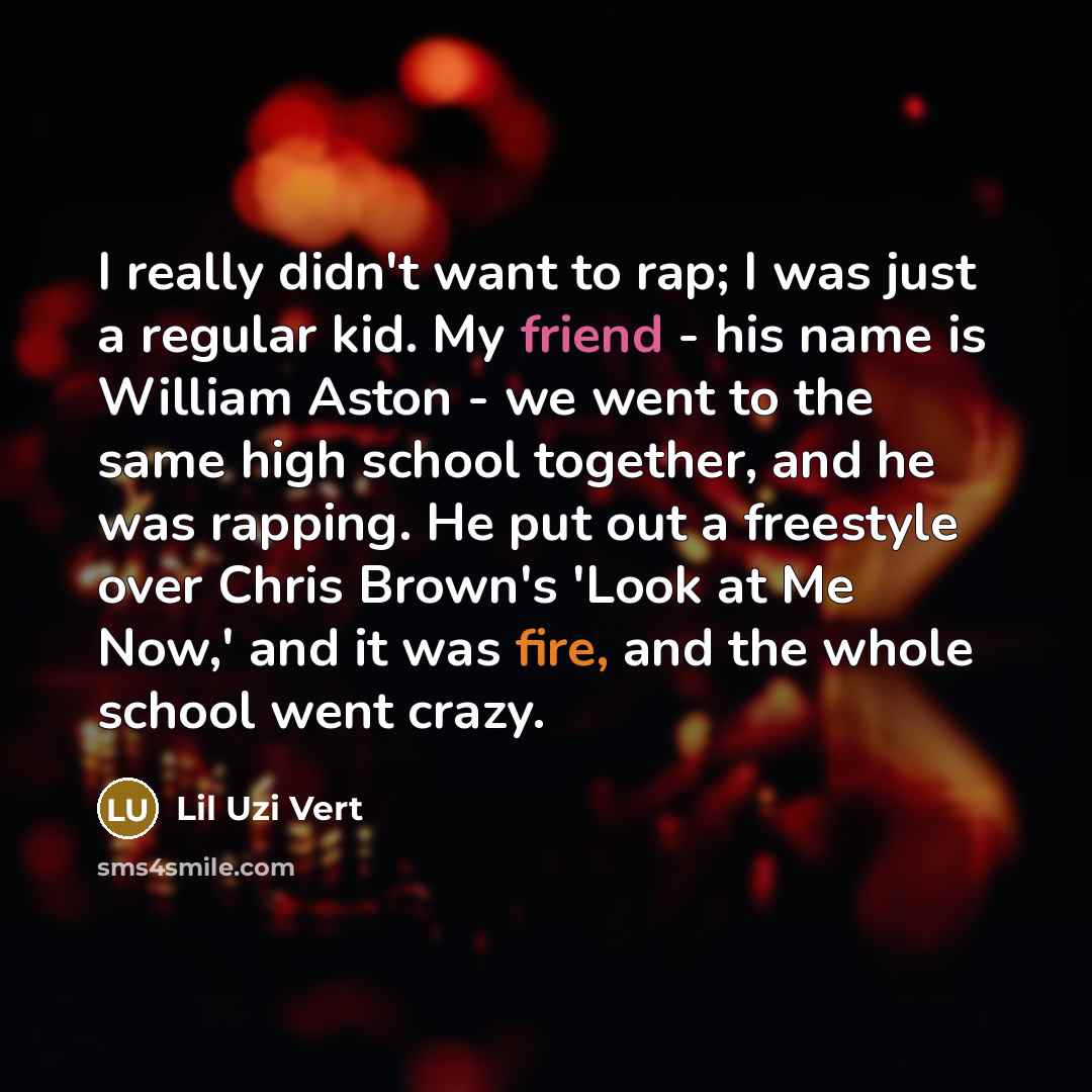 “I really didn't want to rap; I was just a regular kid. My friend - his name is William Aston - we went to the same high school together, and he was rapping. He put out a freestyle over Chris Brown's 'Look at Me Now,' and it was fire, and the whole school went crazy.” quote by Lil Uzi Vert