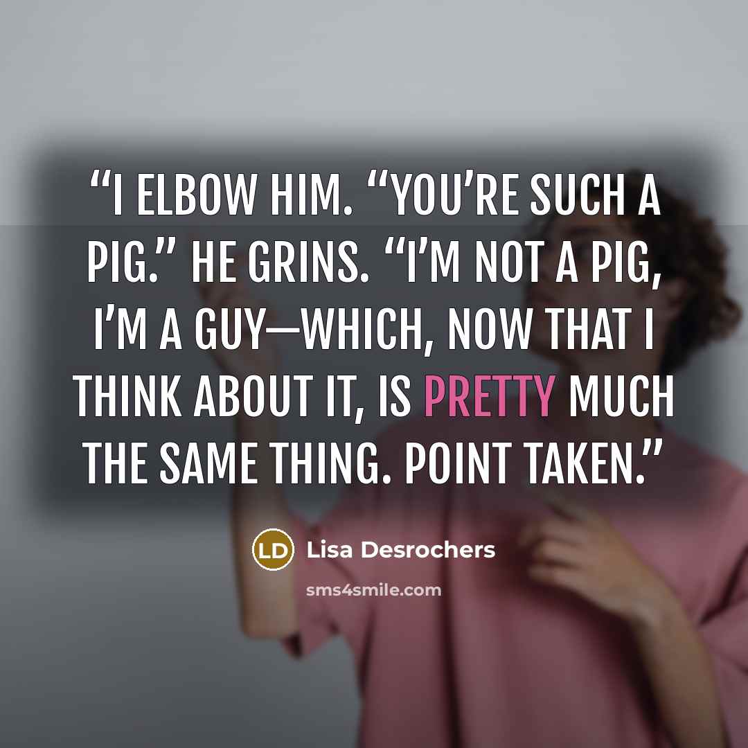 “I elbow him. “You’re such a pig.” He grins. “I’m not a pig, I’m a guy—which, now that I think about it, is pretty much the same thing. Point taken.” quote by Lisa Desrochers