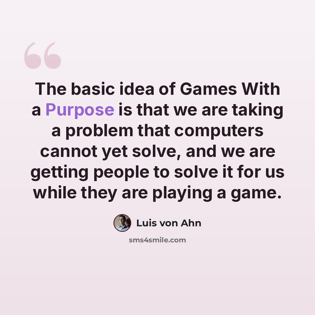 “The basic idea of Games With a Purpose is that we are taking a problem that computers cannot yet solve, and we are getting people to solve it for us while they are playing a game.” quote by Luis von Ahn