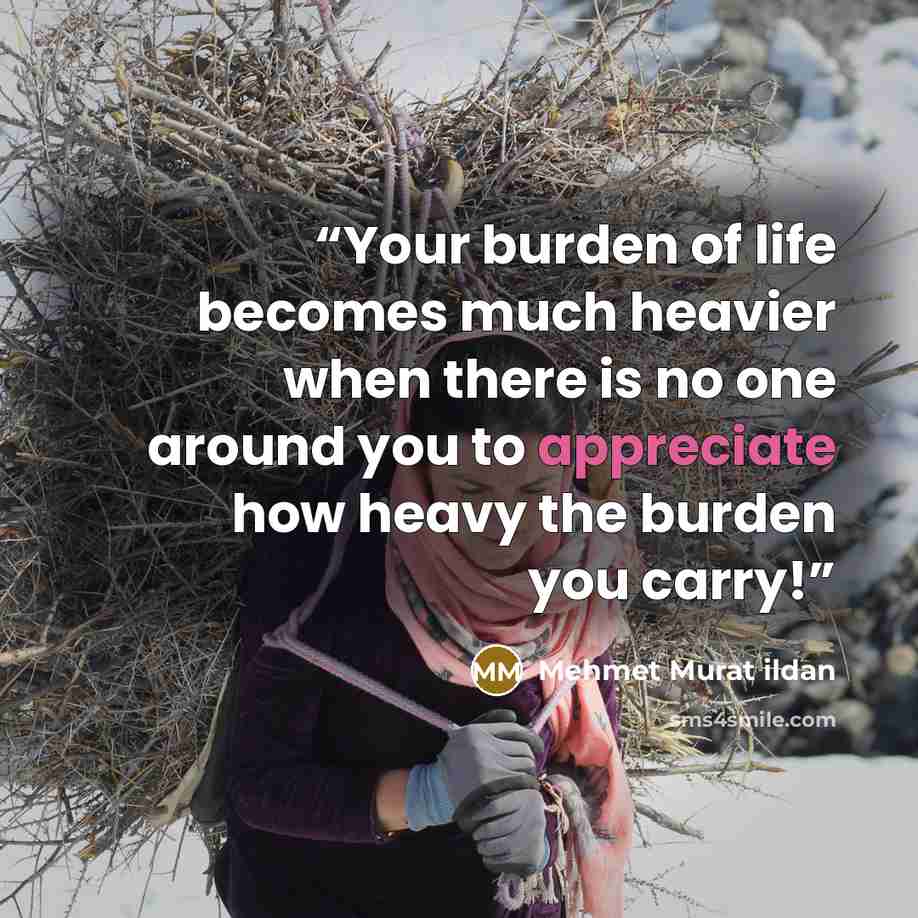 “Your burden of life becomes much heavier when there is no one around you to appreciate how heavy the burden you carry!” quote by Mehmet Murat ildan