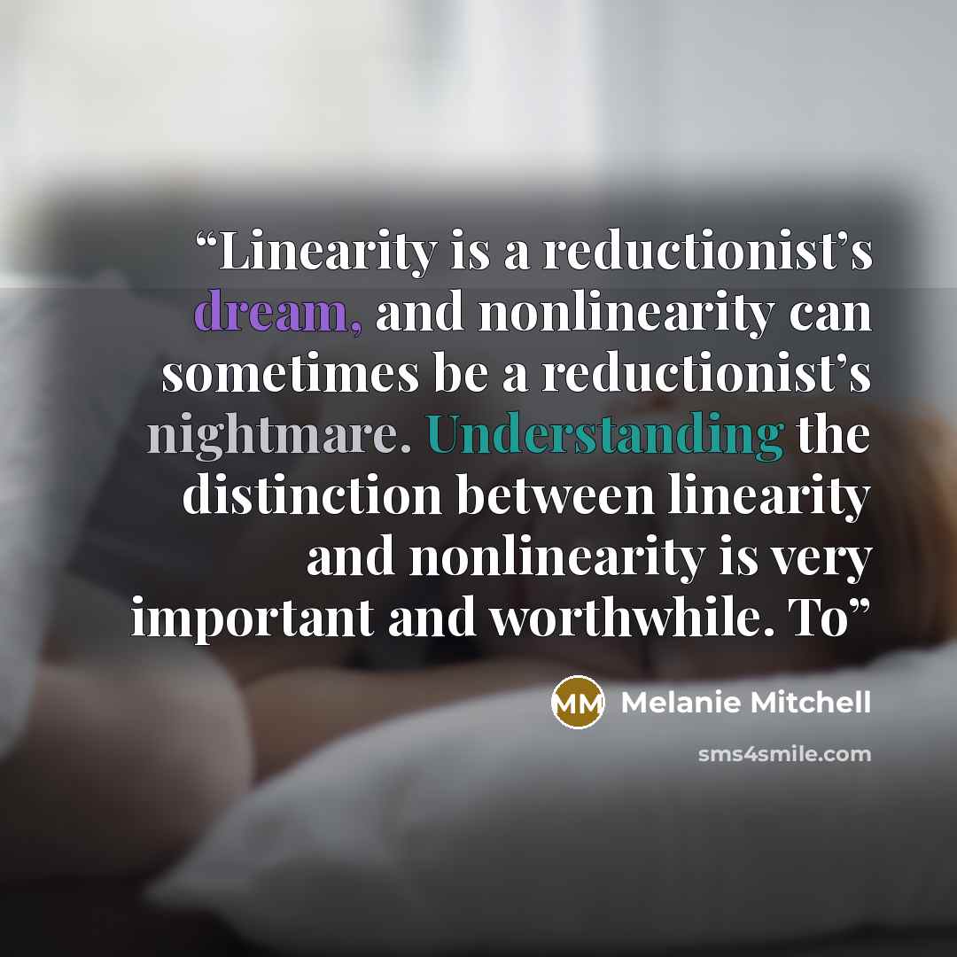 “Linearity is a reductionist’s dream, and nonlinearity can sometimes be a reductionist’s nightmare. Understanding the distinction between linearity and nonlinearity is very important and worthwhile. To” quote by Melanie Mitchell