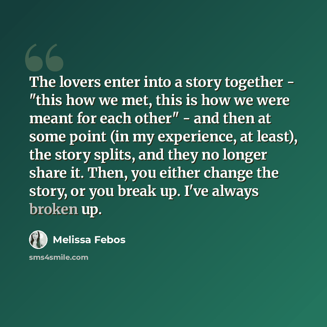 “The lovers enter into a story together - "this how we met, this is how we were meant for each other" - and then at some point (in my experience, at least), the story splits, and they no longer share it. Then, you either change the story, or you break up. I've always broken up.” quote by Melissa Febos