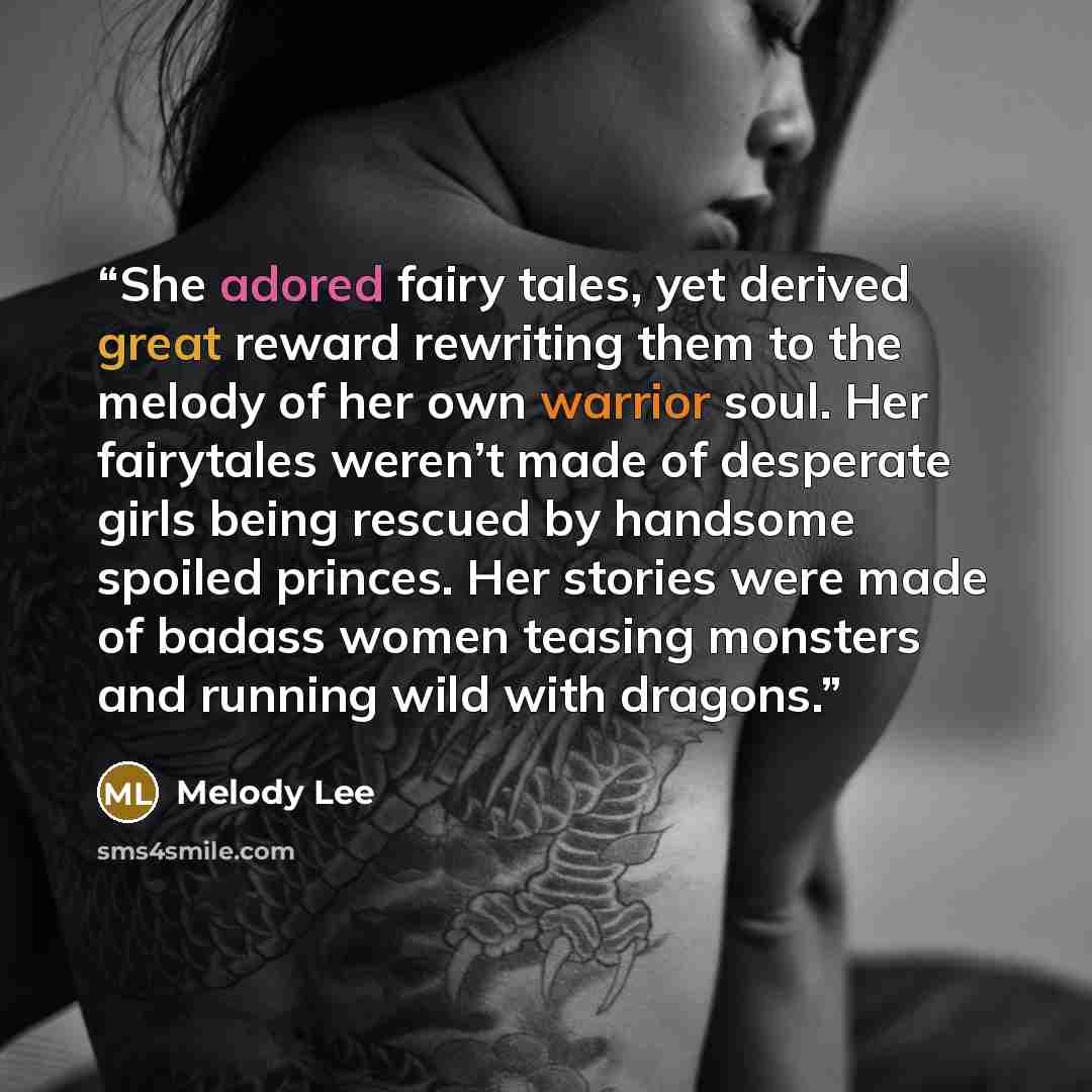 “She adored fairy tales, yet derived great reward rewriting them to the melody of her own warrior soul. Her fairytales weren’t made of desperate girls being rescued by handsome spoiled princes. Her stories were made of badass women teasing monsters and running wild with dragons.” quote by Melody Lee