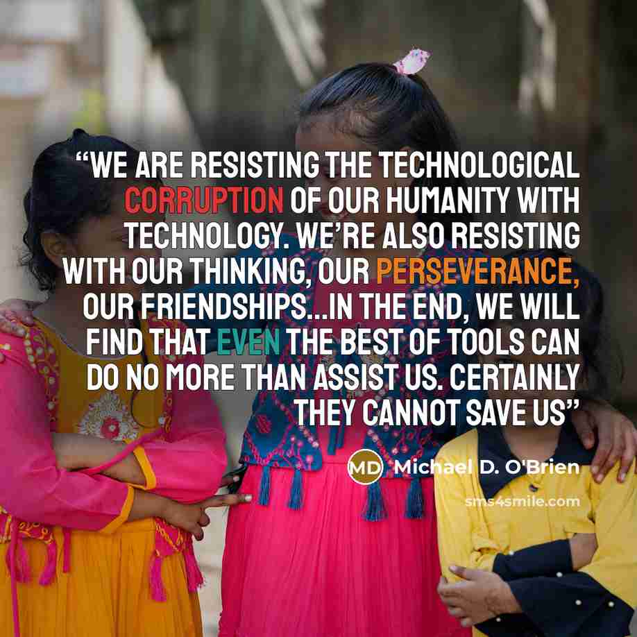 “We are resisting the technological corruption of our humanity with technology. We’re also resisting with our thinking, our perseverance, our friendships…In the end, we will find that even the best of tools can do no more than assist us. Certainly they cannot save us” quote by Michael D. O'Brien