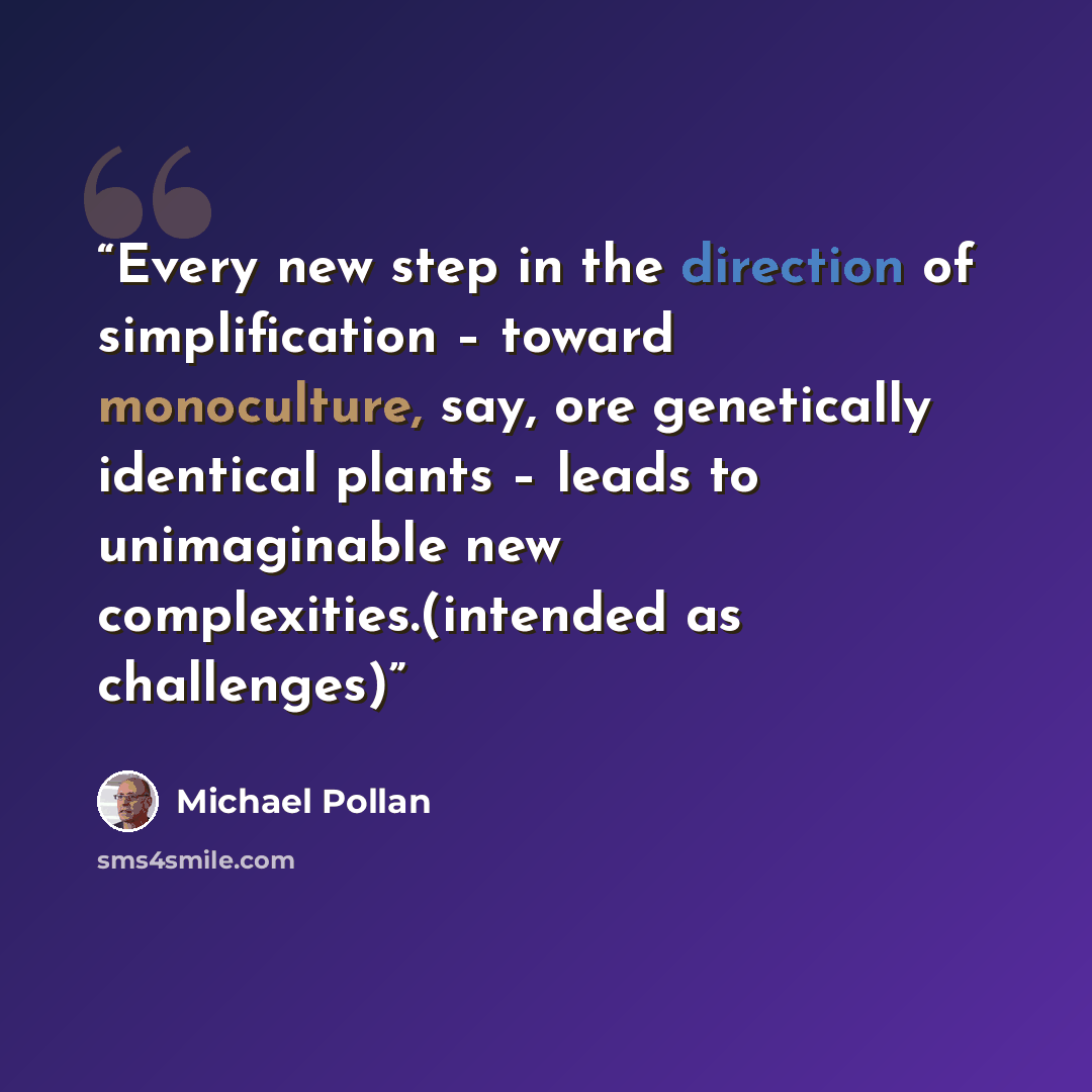 “Every new step in the direction of simplification – toward monoculture, say, ore genetically identical plants – leads to unimaginable new complexities.(intended as challenges)” quote by Michael Pollan