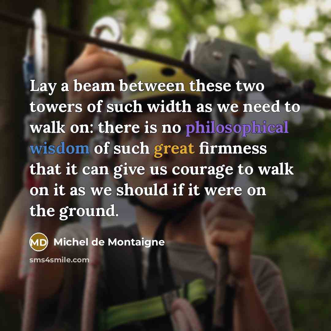 “Lay a beam between these two towers of such width as we need to walk on: there is no philosophical wisdom of such great firmness that it can give us courage to walk on it as we should if it were on the ground.” quote by Michel de Montaigne