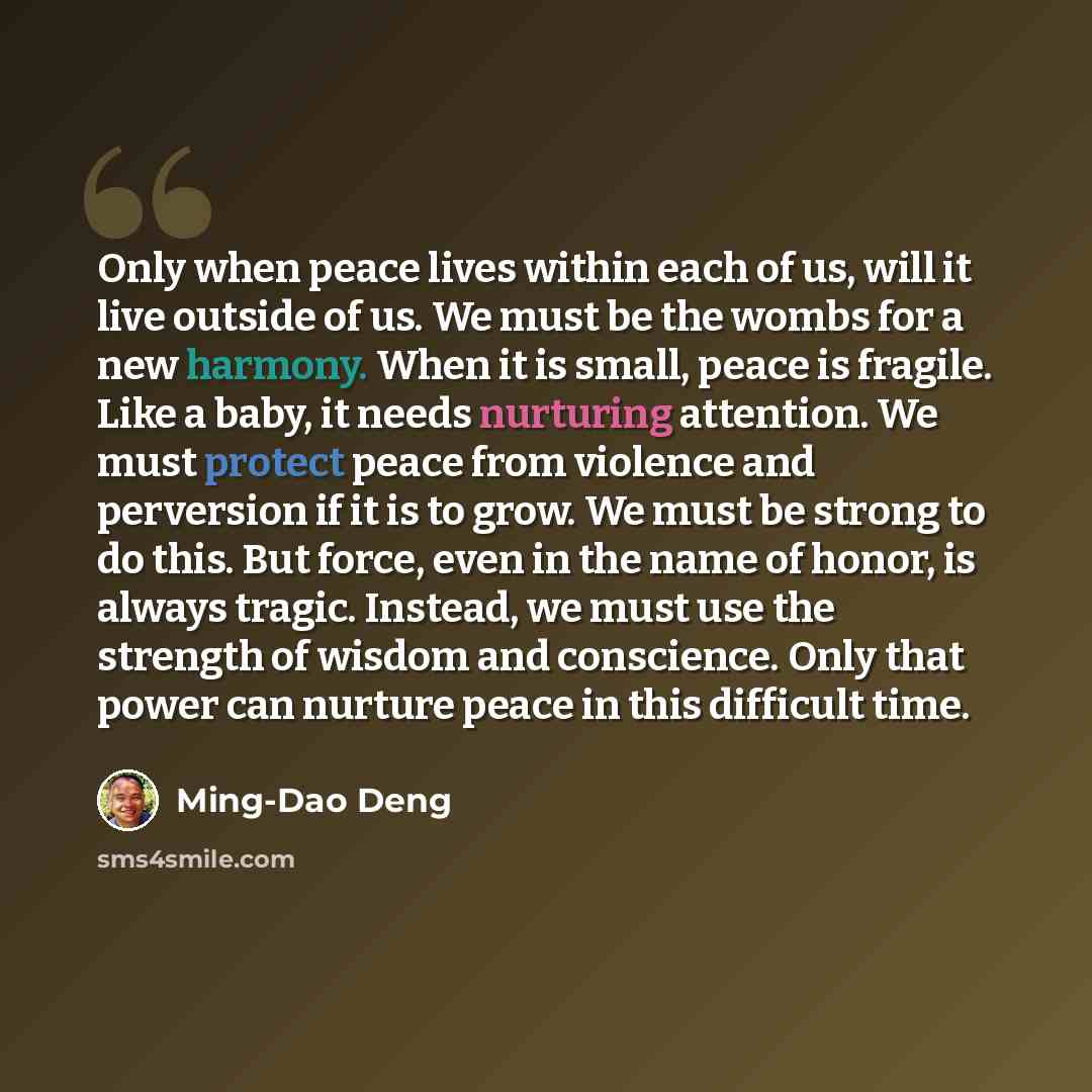 “Only when peace lives within each of us, will it live outside of us. We must be the wombs for a new harmony. When it is small, peace is fragile. Like a baby, it needs nurturing attention. We must protect peace from violence and perversion if it is to grow. We must be strong to do this. But force…” quote by Ming-Dao Deng