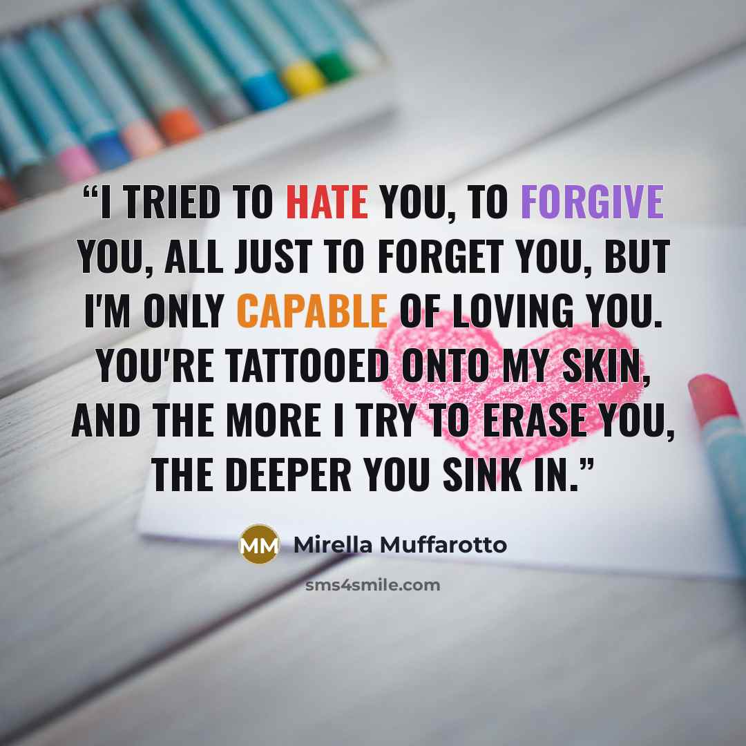 “I tried to hate you, to forgive you, all just to forget you, but I'm only capable of loving you. You're tattooed onto my skin, and the more I try to erase you, the deeper you sink in.” quote by Mirella Muffarotto