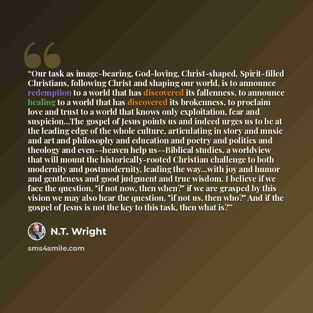 “Our task as image-bearing, God-loving, Christ-shaped, Spirit-filled Christians, following Christ and shaping our world, is to announce redemption to a world that has discovered its fallenness, to announce healing to a world that has discovered its brokenness, to proclaim love and trust to a world…” quote by N.T. Wright