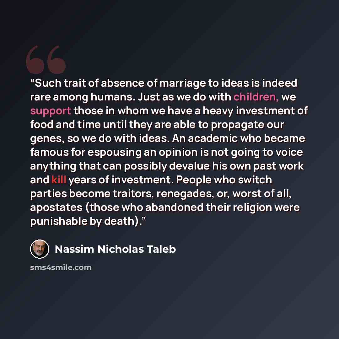 “Such trait of absence of marriage to ideas is indeed rare among humans. Just as we do with children, we support those in whom we have a heavy investment of food and time until they are able to propagate our genes, so we do with ideas. An academic who became famous for espousing an opinion is not…” quote by Nassim Nicholas Taleb