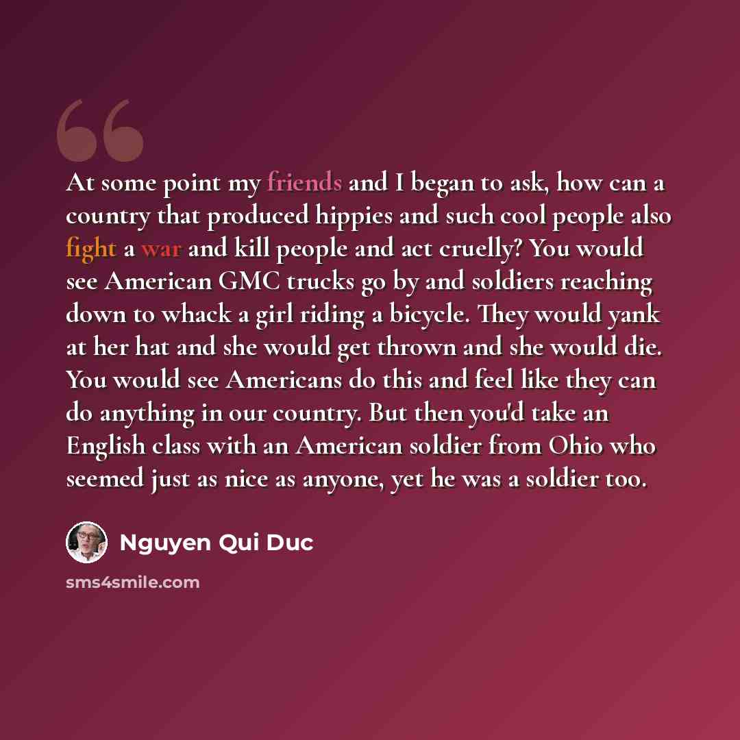 “At some point my friends and I began to ask, how can a country that produced hippies and such cool people also fight a war and kill people and act cruelly? You would see American GMC trucks go by and soldiers reaching down to whack a girl riding a bicycle. They would yank at her hat and she would…” quote by Nguyen Qui Duc