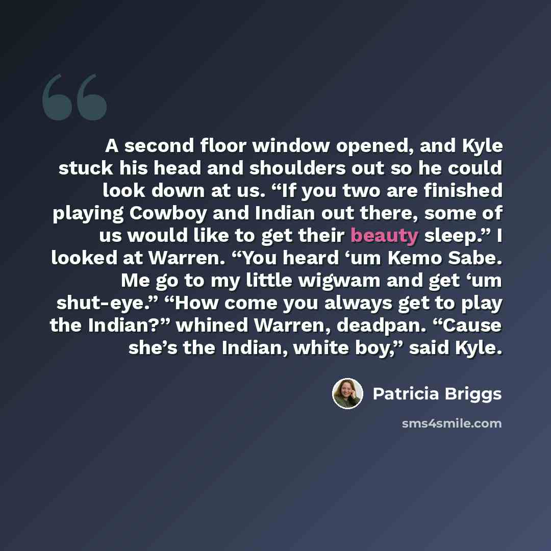 “A second floor window opened, and Kyle stuck his head and shoulders out so he could look down at us. “If you two are finished playing Cowboy and Indian out there, some of us would like to get their beauty sleep.” I looked at Warren. “You heard ‘um Kemo Sabe. Me go to my little wigwam and get ‘um…” quote by Patricia Briggs