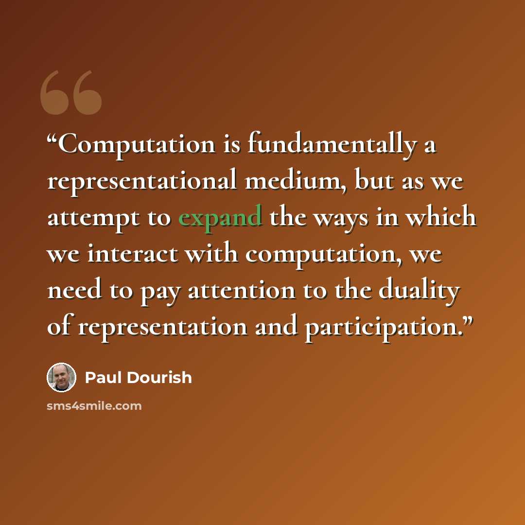 “Computation is fundamentally a representational medium, but as we attempt to expand the ways in which we interact with computation, we need to pay attention to the duality of representation and participation.” quote by Paul Dourish