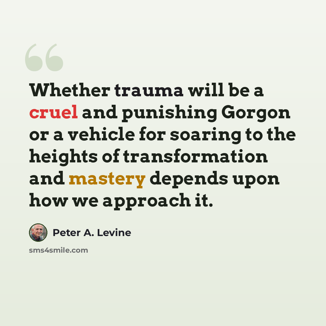 “Whether trauma will be a cruel and punishing Gorgon or a vehicle for soaring to the heights of transformation and mastery depends upon how we approach it.” quote by Peter A. Levine