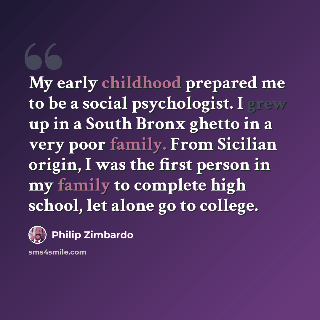 “My early childhood prepared me to be a social psychologist. I grew up in a South Bronx ghetto in a very poor family. From Sicilian origin, I was the first person in my family to complete high school, let alone go to college.” quote by Philip Zimbardo