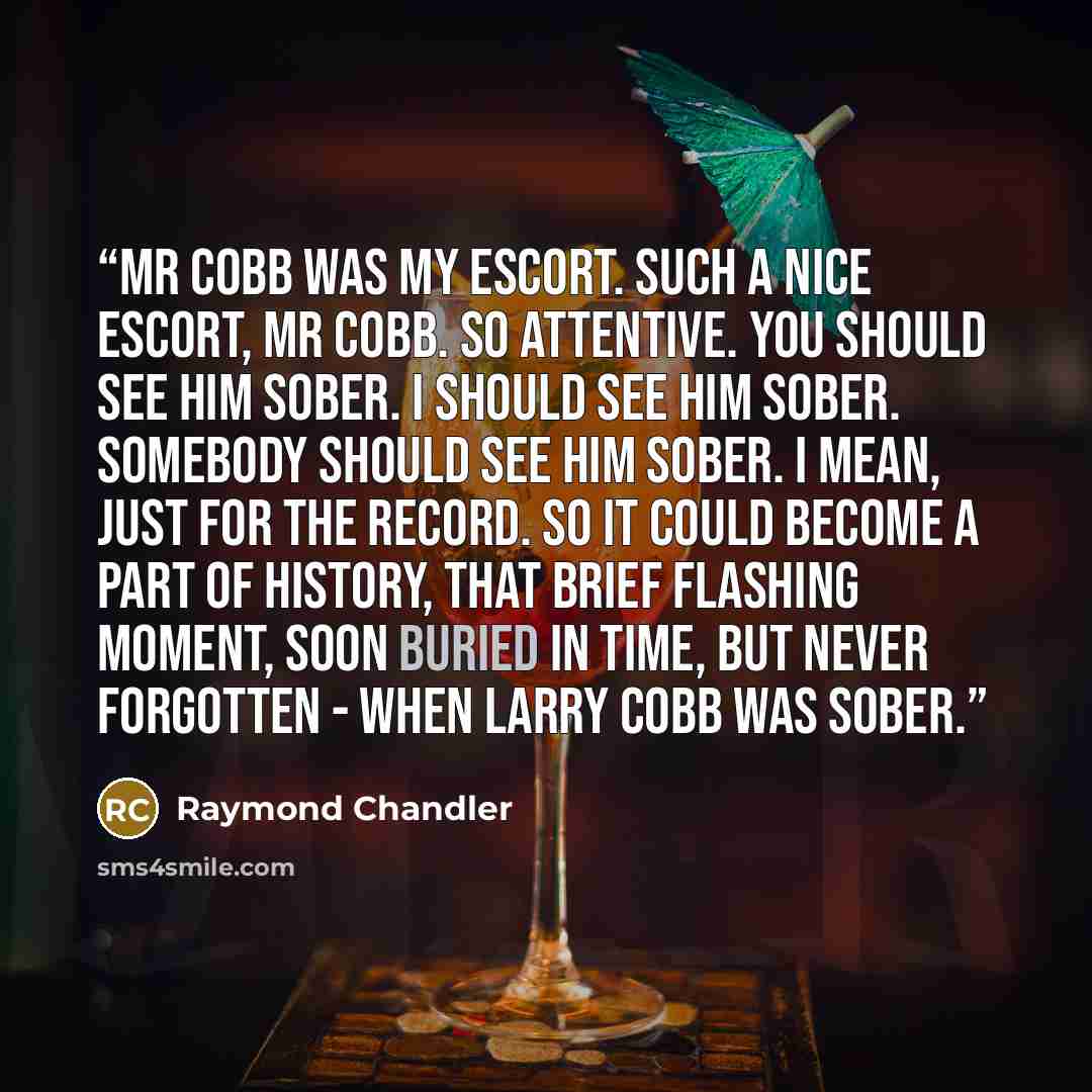 “Mr Cobb was my escort. Such a nice escort, Mr Cobb. So attentive. You should see him sober. I should see him sober. Somebody should see him sober. I mean, just for the record. So it could become a part of history, that brief flashing moment, soon buried in time, but never forgotten - when Larry…” quote by Raymond Chandler