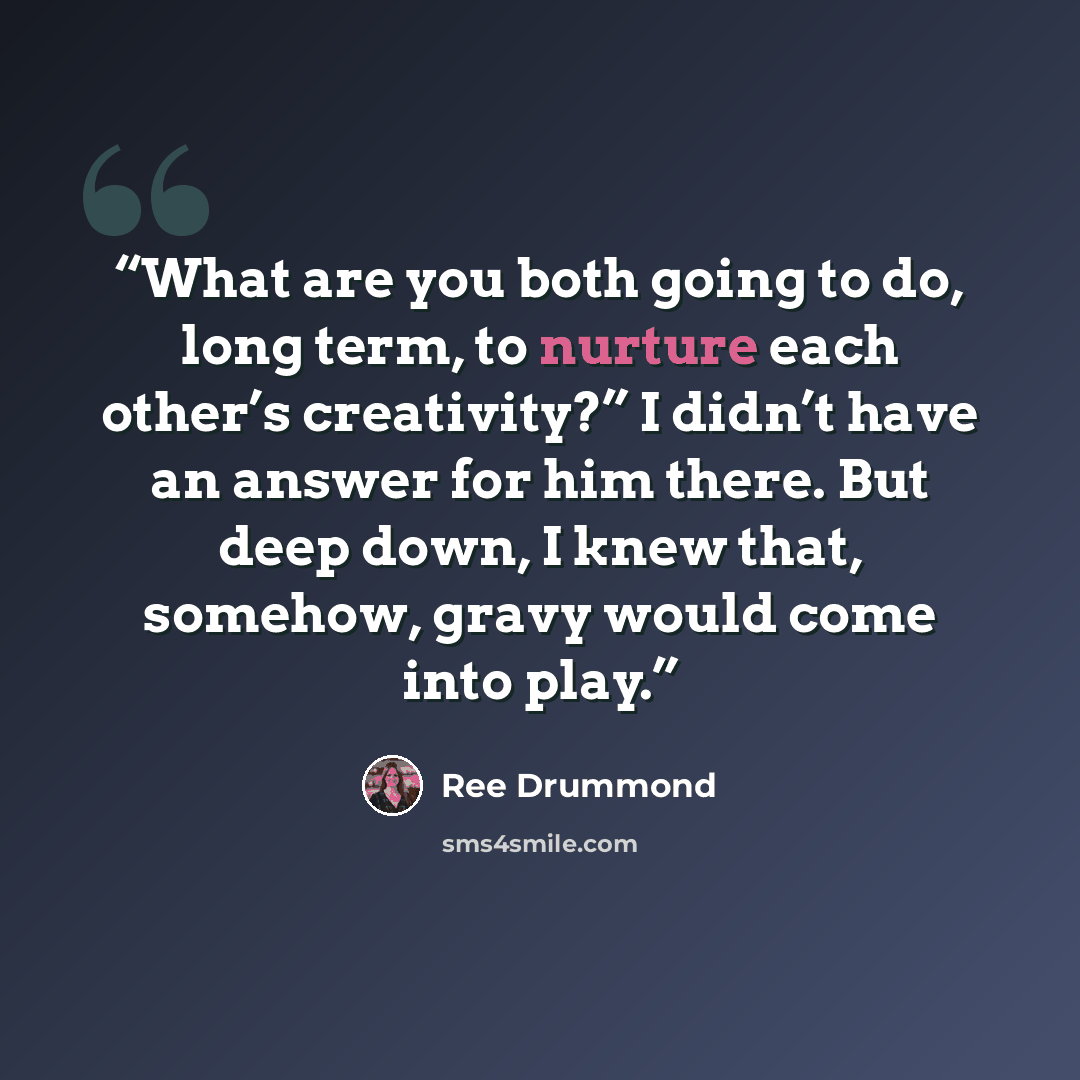 “What are you both going to do, long term, to nurture each other’s creativity?” I didn’t have an answer for him there. But deep down, I knew that, somehow, gravy would come into play.” quote by Ree Drummond