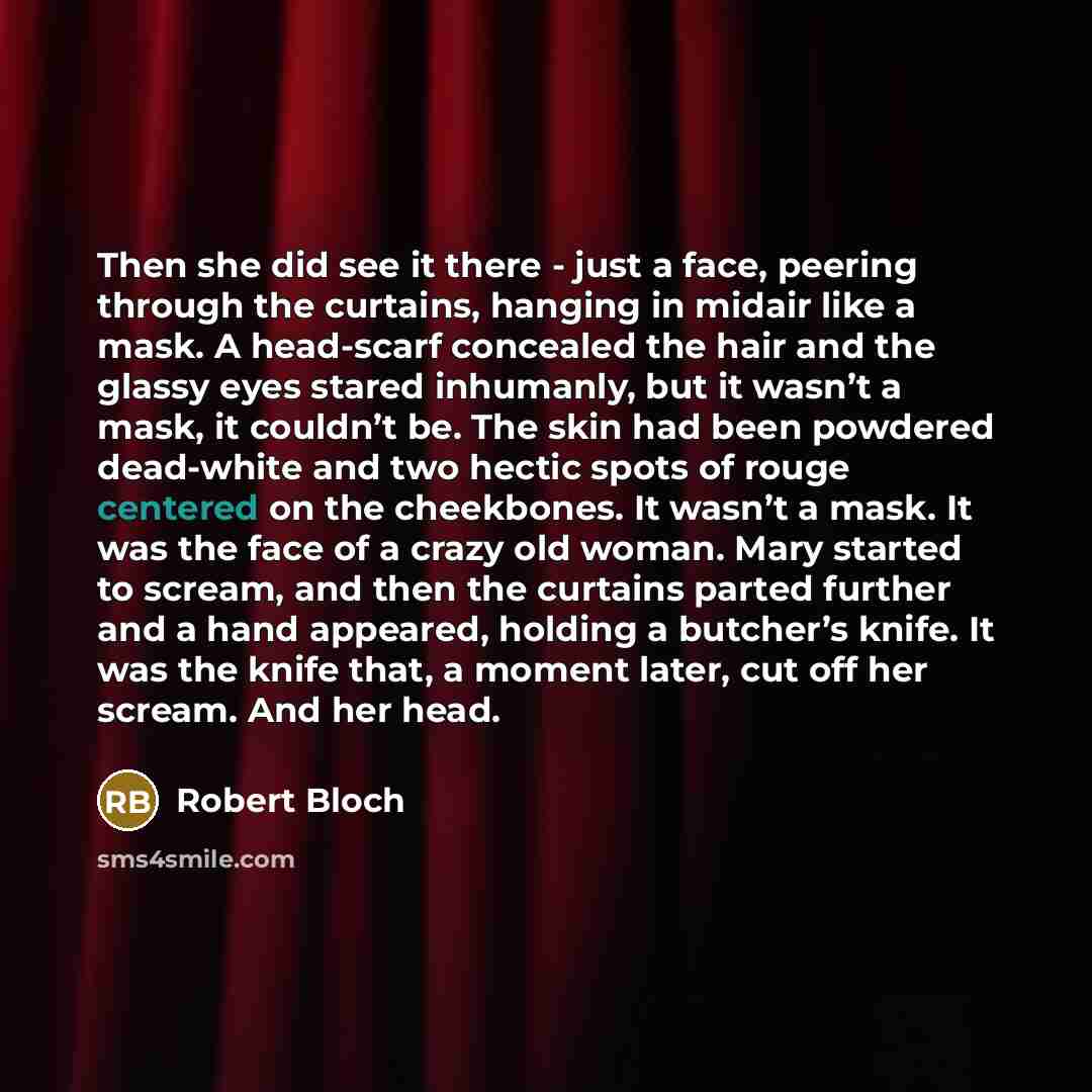 “Then she did see it there - just a face, peering through the curtains, hanging in midair like a mask. A head-scarf concealed the hair and the glassy eyes stared inhumanly, but it wasn’t a mask, it couldn’t be. The skin had been powdered dead-white and two hectic spots of rouge centered on the…” quote by Robert Bloch