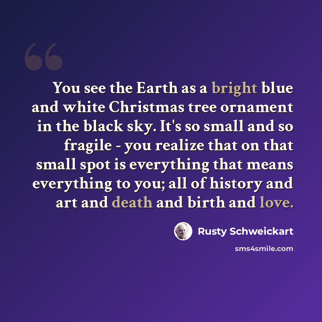“You see the Earth as a bright blue and white Christmas tree ornament in the black sky. It's so small and so fragile - you realize that on that small spot is everything that means everything to you; all of history and art and death and birth and love.” quote by Rusty Schweickart