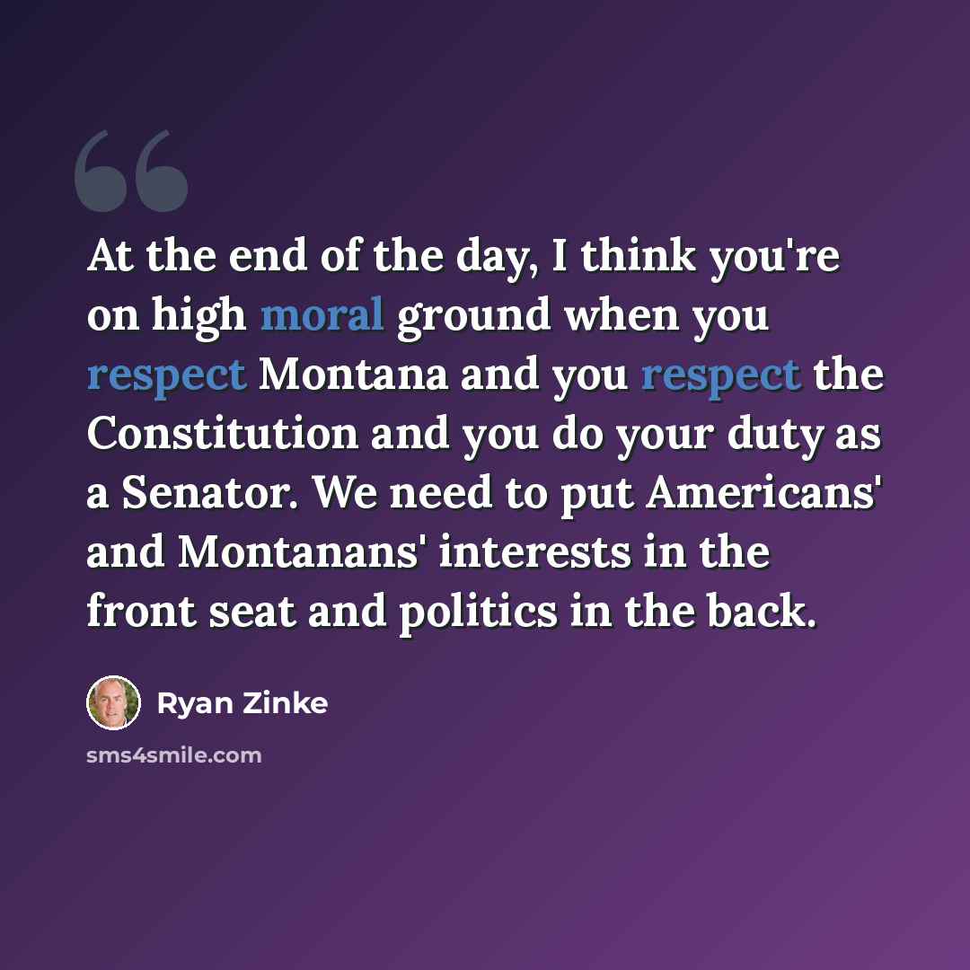 “At the end of the day, I think you're on high moral ground when you respect Montana and you respect the Constitution and you do your duty as a Senator. We need to put Americans' and Montanans' interests in the front seat and politics in the back.” quote by Ryan Zinke