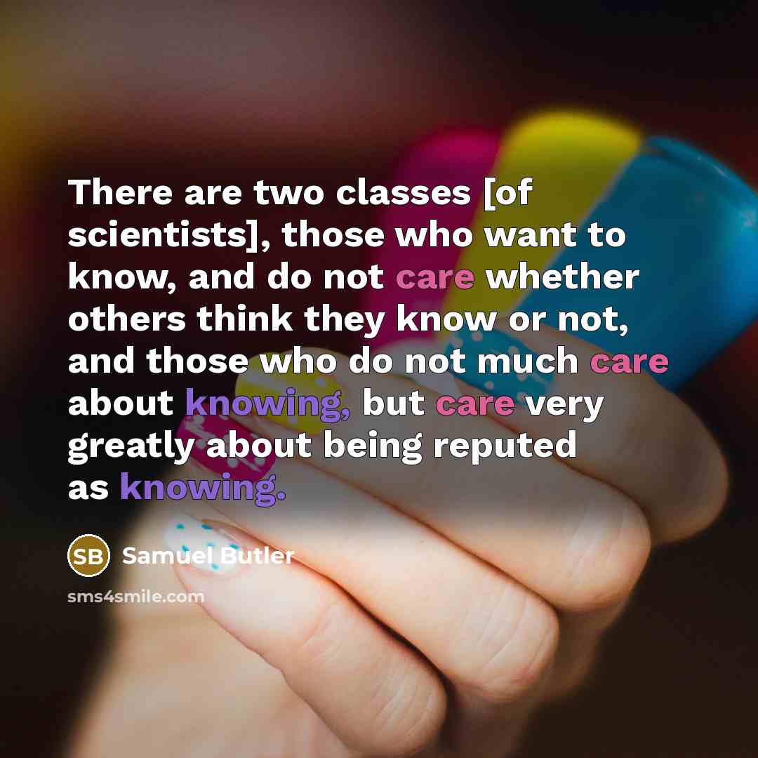 “There are two classes [of scientists], those who want to know, and do not care whether others think they know or not, and those who do not much care about knowing, but care very greatly about being reputed as knowing.” quote by Samuel Butler